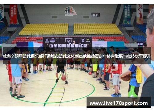 威海全明星篮球俱乐部打造城市篮球文化新高地推动青少年体育发展与竞技水平提升