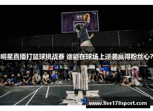 明星直播打篮球挑战赛 谁能在球场上逆袭赢得粉丝心？