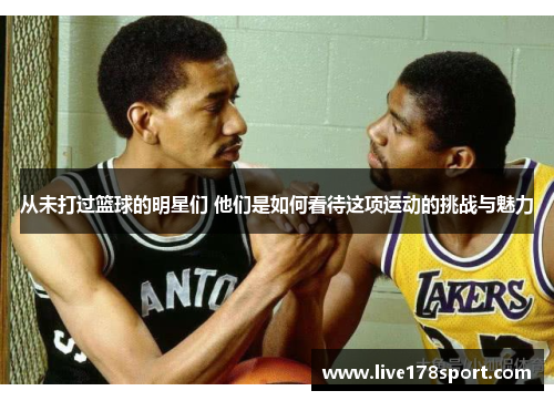 从未打过篮球的明星们 他们是如何看待这项运动的挑战与魅力