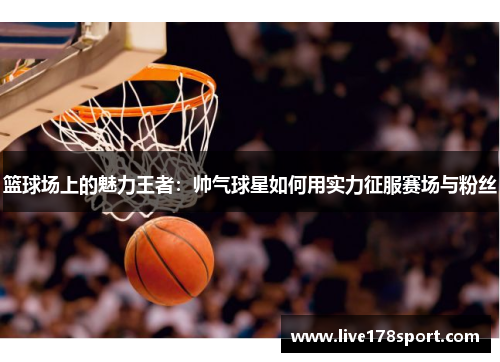 篮球场上的魅力王者：帅气球星如何用实力征服赛场与粉丝
